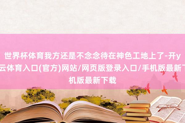 世界杯体育我方还是不念念待在神色工地上了-开yun云体育入口(官方)网站/网页版登录入口/手机版最新下载