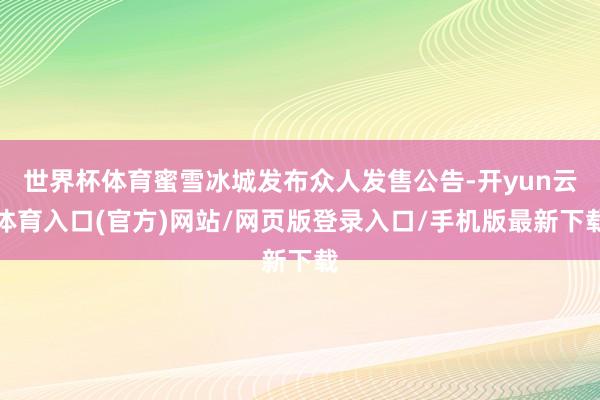 世界杯体育蜜雪冰城发布众人发售公告-开yun云体育入口(官方)网站/网页版登录入口/手机版最新下载
