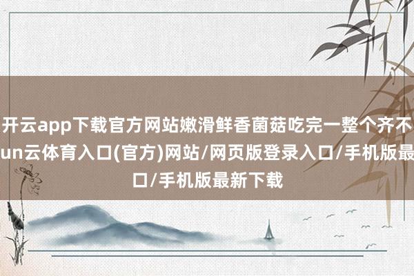 开云app下载官方网站嫩滑鲜香菌菇吃完一整个齐不腻-开yun云体育入口(官方)网站/网页版登录入口/手机版最新下载