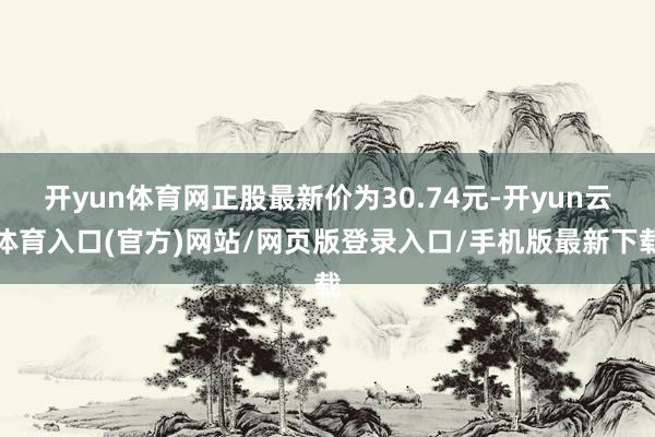 开yun体育网正股最新价为30.74元-开yun云体育入口(官方)网站/网页版登录入口/手机版最新下载