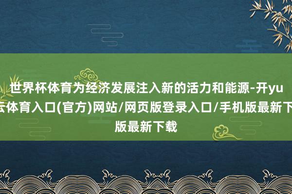 世界杯体育为经济发展注入新的活力和能源-开yun云体育入口(官方)网站/网页版登录入口/手机版最新下载