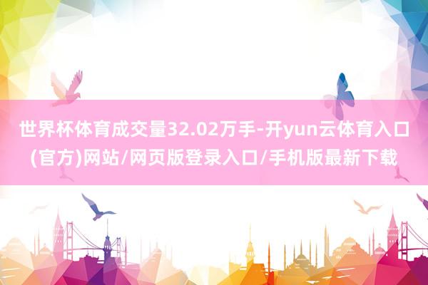 世界杯体育成交量32.02万手-开yun云体育入口(官方)网站/网页版登录入口/手机版最新下载