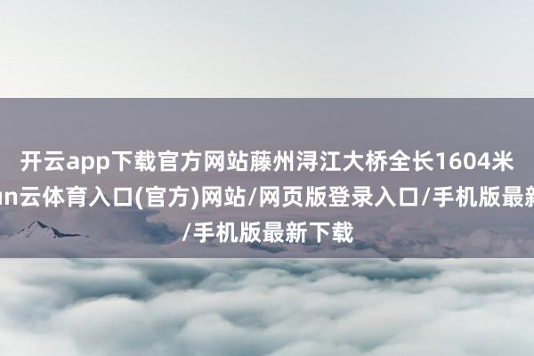 开云app下载官方网站藤州浔江大桥全长1604米-开yun云体育入口(官方)网站/网页版登录入口/手机版最新下载