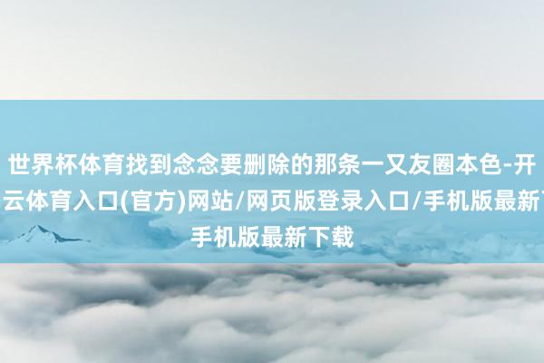 世界杯体育找到念念要删除的那条一又友圈本色-开yun云体育入口(官方)网站/网页版登录入口/手机版最新下载