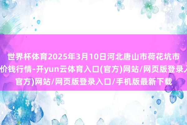 世界杯体育2025年3月10日河北唐山市荷花坑市集打算处分有限公司价钱行情-开yun云体育入口(官方)网站/网页版登录入口/手机版最新下载