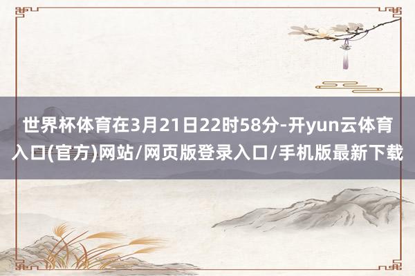 世界杯体育在3月21日22时58分-开yun云体育入口(官方)网站/网页版登录入口/手机版最新下载