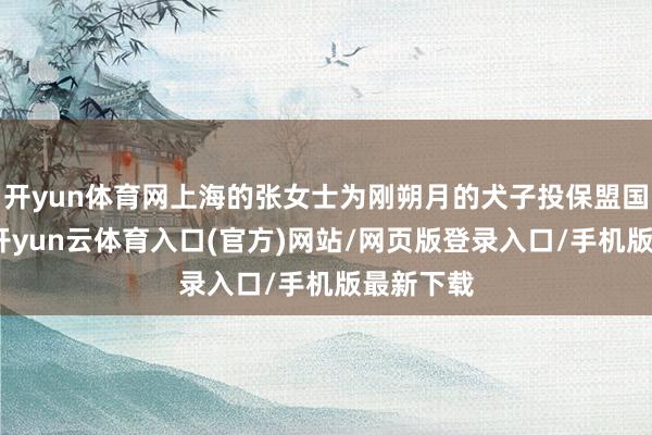 开yun体育网上海的张女士为刚朔月的犬子投保盟国重疾险-开yun云体育入口(官方)网站/网页版登录入口/手机版最新下载