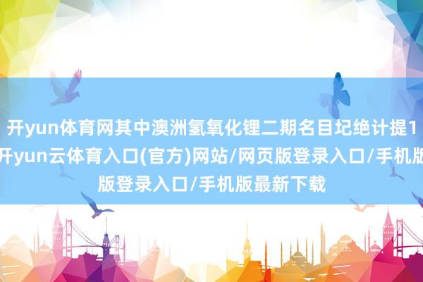 开yun体育网其中澳洲氢氧化锂二期名目圮绝计提13.3亿元-开yun云体育入口(官方)网站/网页版登录入口/手机版最新下载