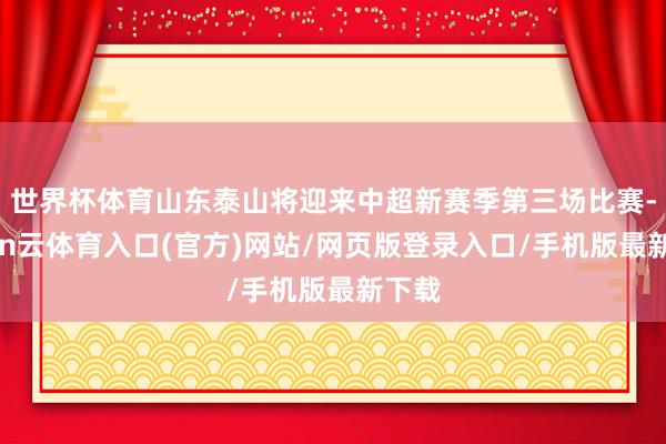 世界杯体育山东泰山将迎来中超新赛季第三场比赛-开yun云体育入口(官方)网站/网页版登录入口/手机版最新下载