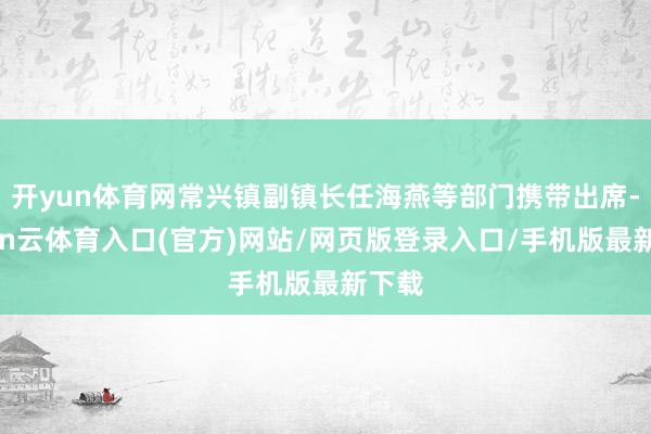 开yun体育网常兴镇副镇长任海燕等部门携带出席-开yun云体育入口(官方)网站/网页版登录入口/手机版最新下载