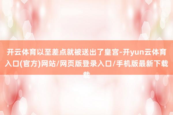 开云体育以至差点就被送出了皇宫-开yun云体育入口(官方)网站/网页版登录入口/手机版最新下载