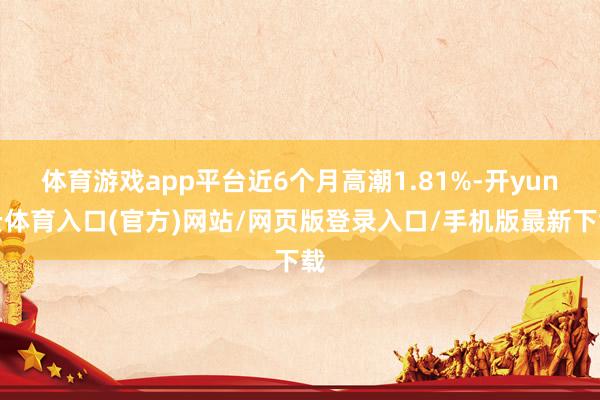 体育游戏app平台近6个月高潮1.81%-开yun云体育入口(官方)网站/网页版登录入口/手机版最新下载