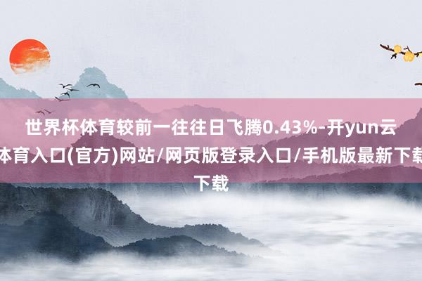 世界杯体育较前一往往日飞腾0.43%-开yun云体育入口(官方)网站/网页版登录入口/手机版最新下载