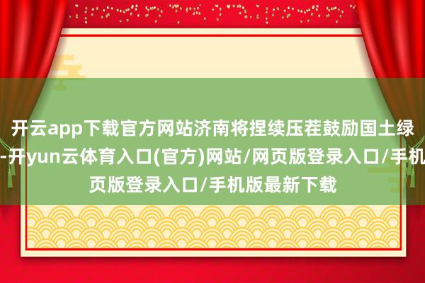 开云app下载官方网站济南将捏续压茬鼓励国土绿化示范名堂-开yun云体育入口(官方)网站/网页版登录入口/手机版最新下载