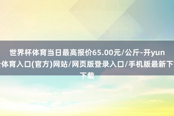 世界杯体育当日最高报价65.00元/公斤-开yun云体育入口(官方)网站/网页版登录入口/手机版最新下载