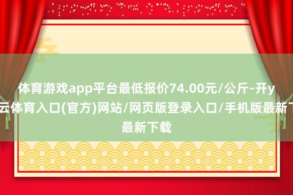 体育游戏app平台最低报价74.00元/公斤-开yun云体育入口(官方)网站/网页版登录入口/手机版最新下载