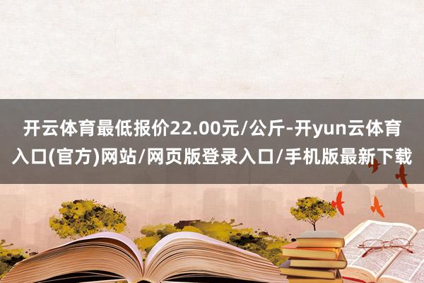 开云体育最低报价22.00元/公斤-开yun云体育入口(官方)网站/网页版登录入口/手机版最新下载