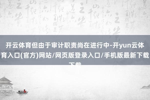 开云体育但由于审计职责尚在进行中-开yun云体育入口(官方)网站/网页版登录入口/手机版最新下载
