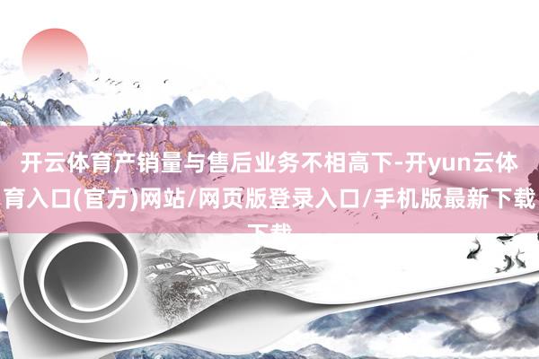 开云体育产销量与售后业务不相高下-开yun云体育入口(官方)网站/网页版登录入口/手机版最新下载