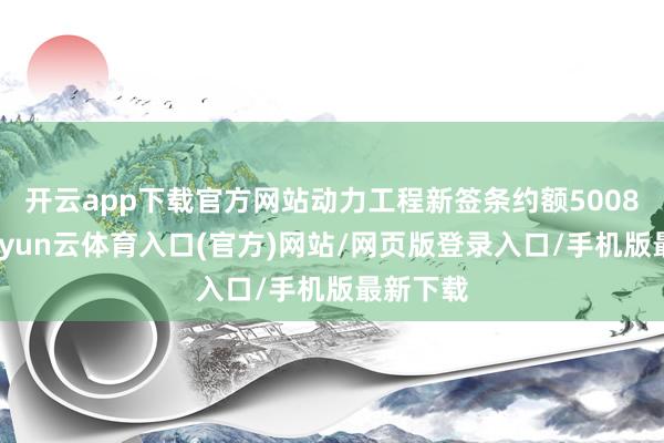 开云app下载官方网站动力工程新签条约额5008亿元-开yun云体育入口(官方)网站/网页版登录入口/手机版最新下载
