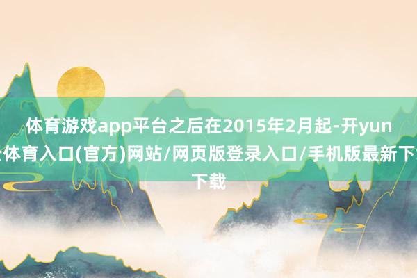 体育游戏app平台之后在2015年2月起-开yun云体育入口(官方)网站/网页版登录入口/手机版最新下载