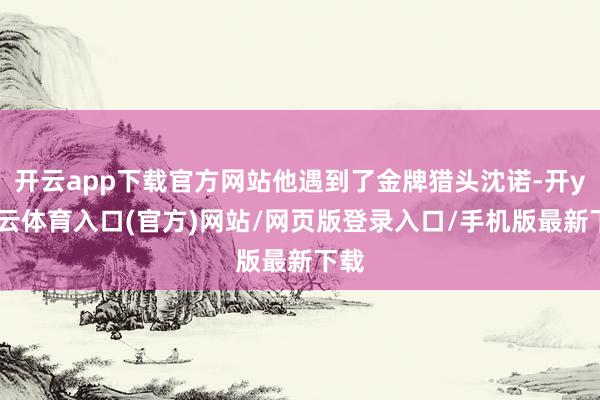 开云app下载官方网站他遇到了金牌猎头沈诺-开yun云体育入口(官方)网站/网页版登录入口/手机版最新下载