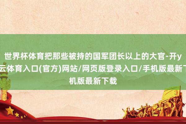 世界杯体育把那些被持的国军团长以上的大官-开yun云体育入口(官方)网站/网页版登录入口/手机版最新下载