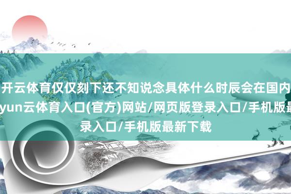 开云体育仅仅刻下还不知说念具体什么时辰会在国内上市-开yun云体育入口(官方)网站/网页版登录入口/手机版最新下载