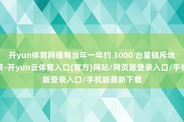 开yun体育网缅甸当年一年约 3000 台星链斥地处于活跃情景-开yun云体育入口(官方)网站/网页版登录入口/手机版最新下载