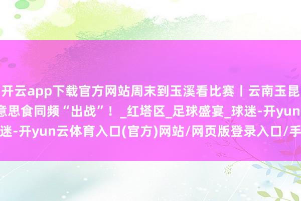 开云app下载官方网站周末到玉溪看比赛丨云南玉昆VS梅州客家，红塔好意思食同频“出战”！_红塔区_足球盛宴_球迷-开yun云体育入口(官方)网站/网页版登录入口/手机版最新下载