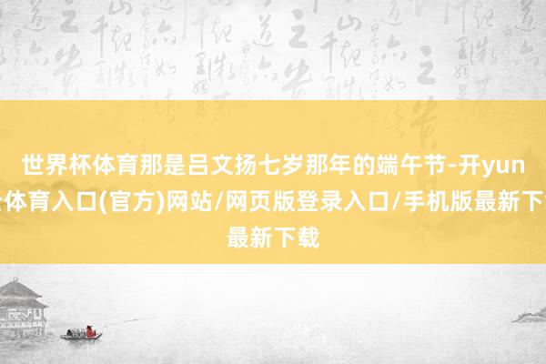 世界杯体育那是吕文扬七岁那年的端午节-开yun云体育入口(官方)网站/网页版登录入口/手机版最新下载