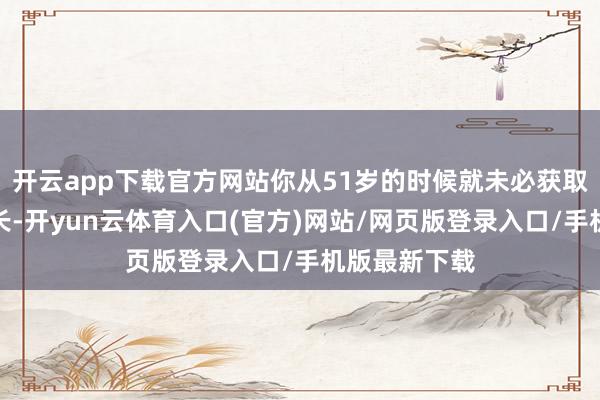 开云app下载官方网站你从51岁的时候就未必获取待业金的增长-开yun云体育入口(官方)网站/网页版登录入口/手机版最新下载