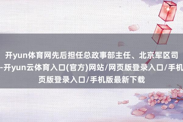 开yun体育网先后担任总政事部主任、北京军区司令员等职务-开yun云体育入口(官方)网站/网页版登录入口/手机版最新下载