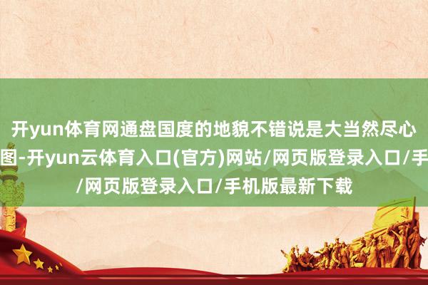 开yun体育网通盘国度的地貌不错说是大当然尽心雕饰的复杂拼图-开yun云体育入口(官方)网站/网页版登录入口/手机版最新下载