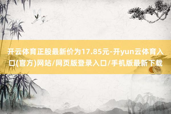 开云体育正股最新价为17.85元-开yun云体育入口(官方)网站/网页版登录入口/手机版最新下载