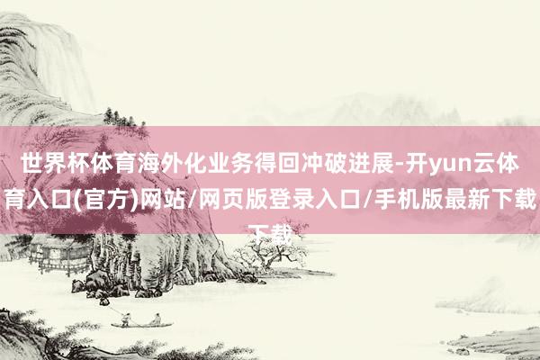 世界杯体育海外化业务得回冲破进展-开yun云体育入口(官方)网站/网页版登录入口/手机版最新下载