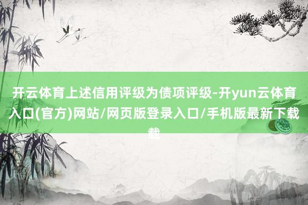 开云体育上述信用评级为债项评级-开yun云体育入口(官方)网站/网页版登录入口/手机版最新下载