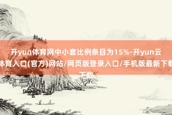 开yun体育网中小套比例条目为15%-开yun云体育入口(官方)网站/网页版登录入口/手机版最新下载