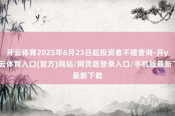开云体育2025年6月23日起投资者不错查询-开yun云体育入口(官方)网站/网页版登录入口/手机版最新下载