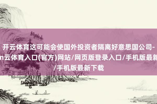 开云体育这可能会使国外投资者隔离好意思国公司-开yun云体育入口(官方)网站/网页版登录入口/手机版最新下载