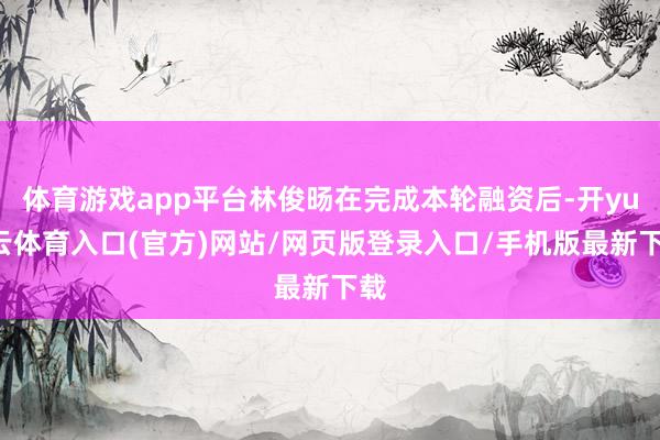 体育游戏app平台林俊旸在完成本轮融资后-开yun云体育入口(官方)网站/网页版登录入口/手机版最新下载