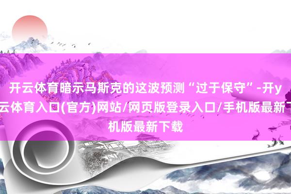 开云体育暗示马斯克的这波预测“过于保守”-开yun云体育入口(官方)网站/网页版登录入口/手机版最新下载