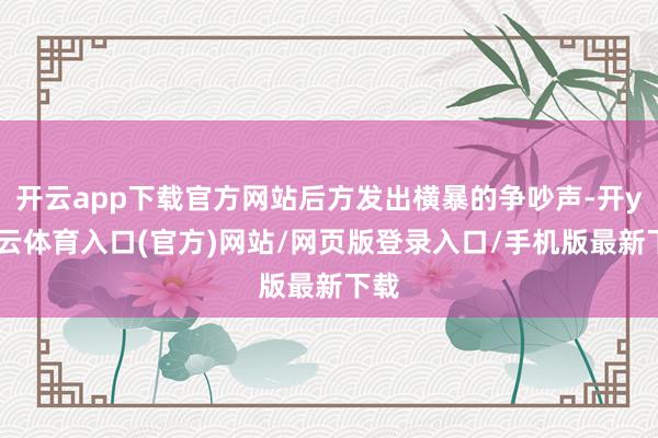 开云app下载官方网站后方发出横暴的争吵声-开yun云体育入口(官方)网站/网页版登录入口/手机版最新下载