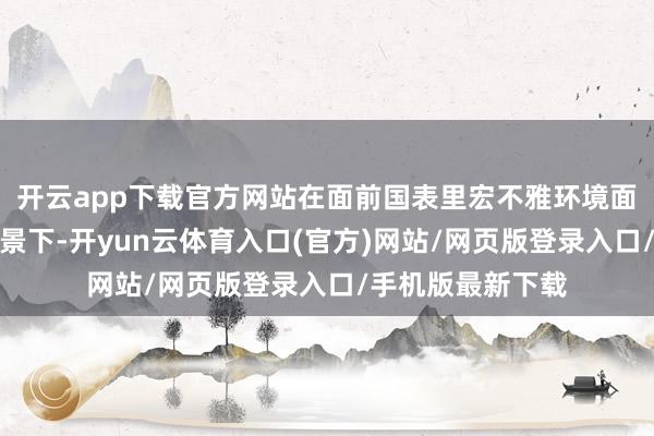 开云app下载官方网站在面前国表里宏不雅环境面对不细目性的布景下-开yun云体育入口(官方)网站/网页版登录入口/手机版最新下载
