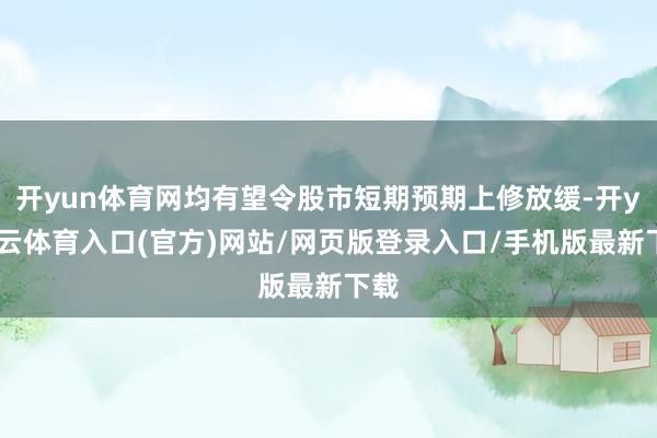 开yun体育网均有望令股市短期预期上修放缓-开yun云体育入口(官方)网站/网页版登录入口/手机版最新下载
