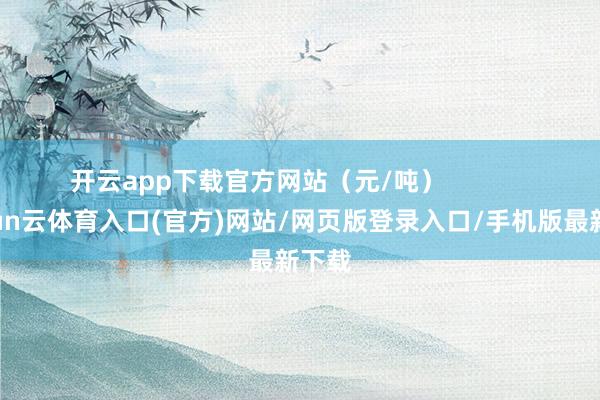开云app下载官方网站（元/吨）            -开yun云体育入口(官方)网站/网页版登录入口/手机版最新下载
