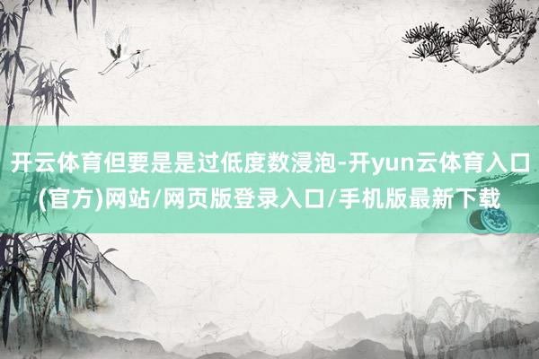 开云体育但要是是过低度数浸泡-开yun云体育入口(官方)网站/网页版登录入口/手机版最新下载