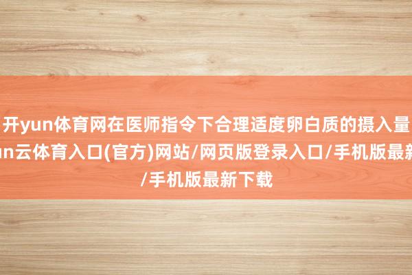 开yun体育网在医师指令下合理适度卵白质的摄入量-开yun云体育入口(官方)网站/网页版登录入口/手机版最新下载