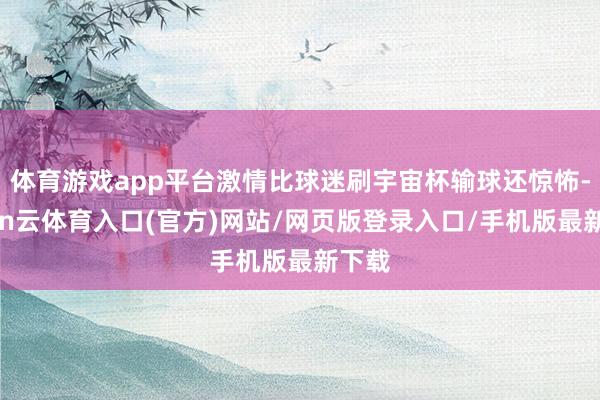 体育游戏app平台激情比球迷刷宇宙杯输球还惊怖-开yun云体育入口(官方)网站/网页版登录入口/手机版最新下载