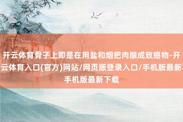 开云体育骨子上即是在用盐和烟把肉酿成致癌物-开yun云体育入口(官方)网站/网页版登录入口/手机版最新下载